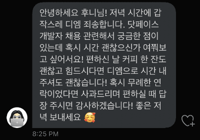 슬랙 채용 채널에서 발굴해온 캡쳐 트위터 디엠 캡쳐. 안녕하세요 후니님! 저녁 시간에 갑작스레 디엠 죄송합니다. 닷페이스 개발자 채용 관련해서 궁금한 점이 있는데 혹시 시간 괜찮으신가 여쭤보고 싶어서요! 편하신 날 커피 한 잔도 괜찮고 힘드시다면 디엠으로 시간 내주셔도 괜찮습니다! 혹시 무례한 연락이었다면 사과드리며 편하실 때 답장 주시면 감사하겠습니다! 좋은 저녁 보내세요 라고 적혀있다.